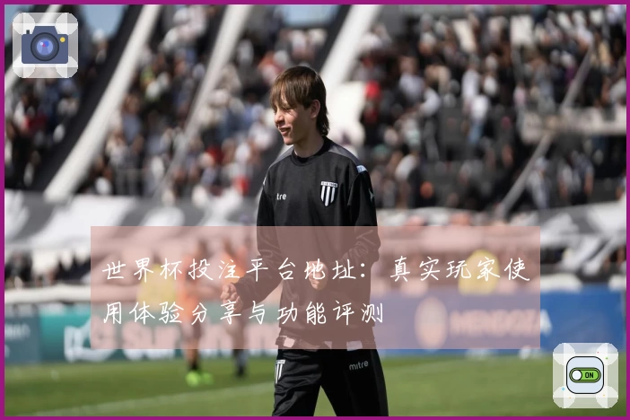 世界杯投注平台地址：真实玩家使用体验分享与功能评测