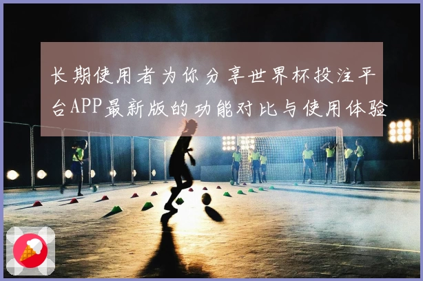长期使用者为你分享世界杯投注平台APP最新版的功能对比与使用体验总结