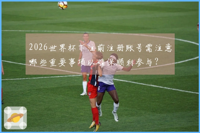 2026世界杯下注前注册账号需注意哪些重要事项以确保顺利参与？